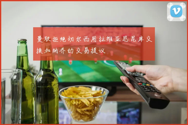 曼联拒绝切尔西用拉维亚恩昆库交换加纳乔的交易提议
