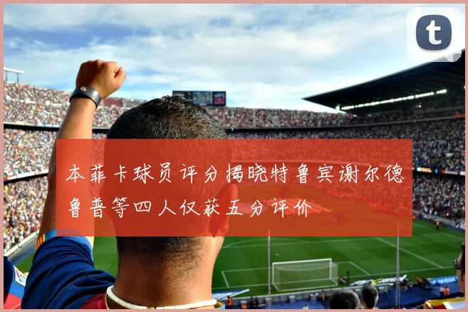 本菲卡球员评分揭晓特鲁宾谢尔德鲁普等四人仅获五分评价