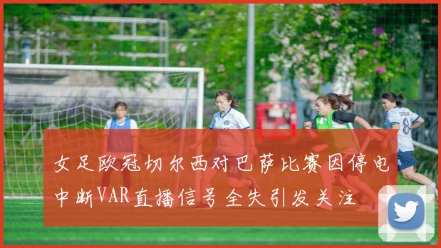 女足欧冠切尔西对巴萨比赛因停电中断VAR直播信号全失引发关注