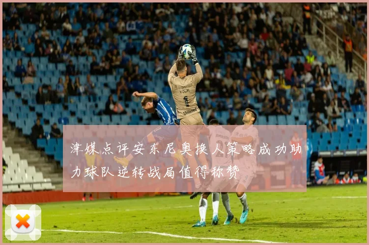 津媒点评安东尼奥换人策略成功助力球队逆转战局值得称赞