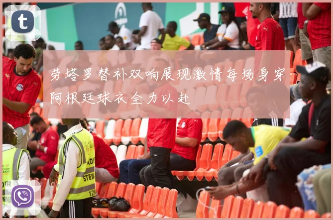 劳塔罗替补双响展现激情每场身穿阿根廷球衣全力以赴