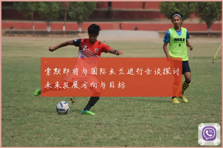 索默即将与国际米兰进行会谈探讨未来发展方向与目标