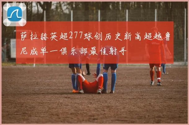 萨拉赫英超277球创历史新高超越鲁尼成单一俱乐部最佳射手