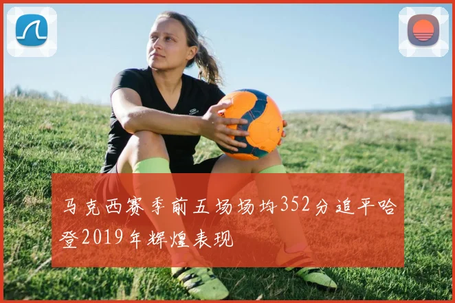 马克西赛季前五场场均352分追平哈登2019年辉煌表现
