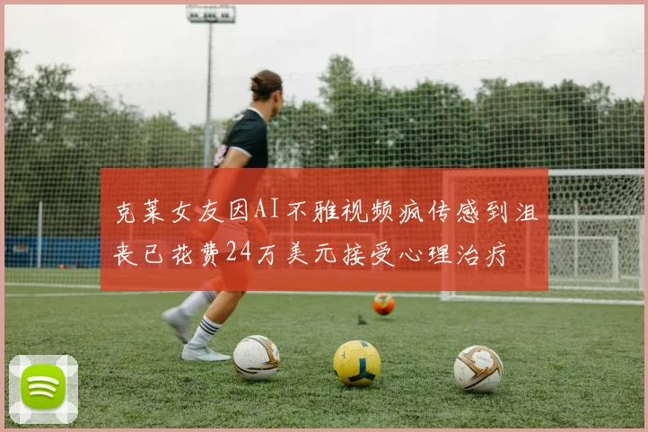 克莱女友因AI不雅视频疯传感到沮丧已花费24万美元接受心理治疗