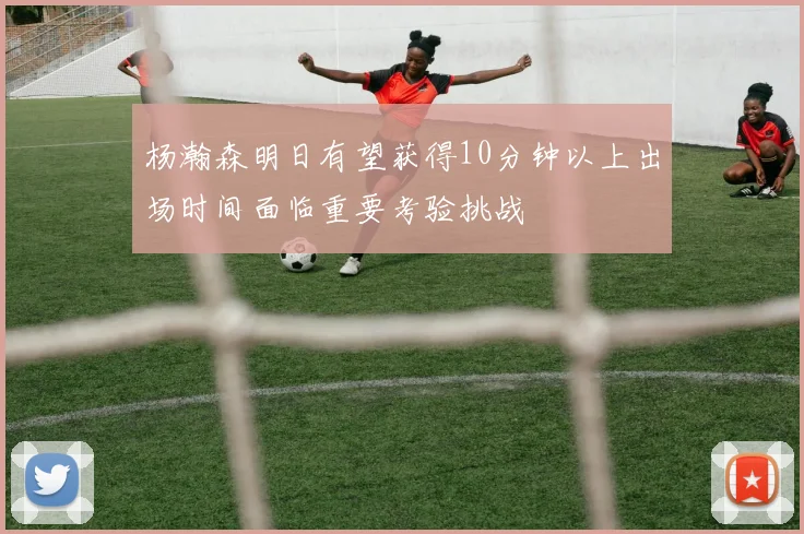 杨瀚森明日有望获得10分钟以上出场时间面临重要考验挑战