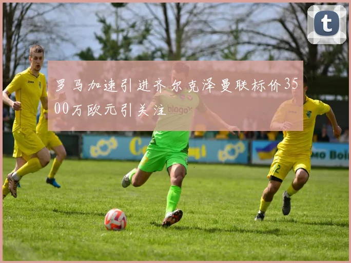 罗马加速引进齐尔克泽曼联标价3500万欧元引关注