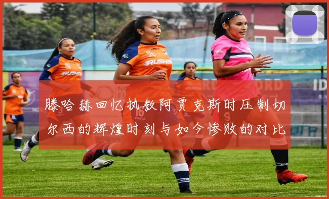 滕哈赫回忆执教阿贾克斯时压制切尔西的辉煌时刻与如今惨败的对比