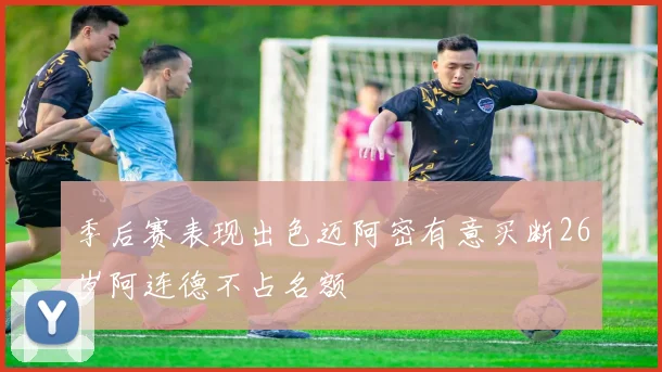 季后赛表现出色迈阿密有意买断26岁阿连德不占名额