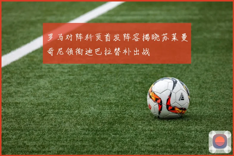 罗马对阵科莫首发阵容揭晓苏莱曼奇尼领衔迪巴拉替补出战