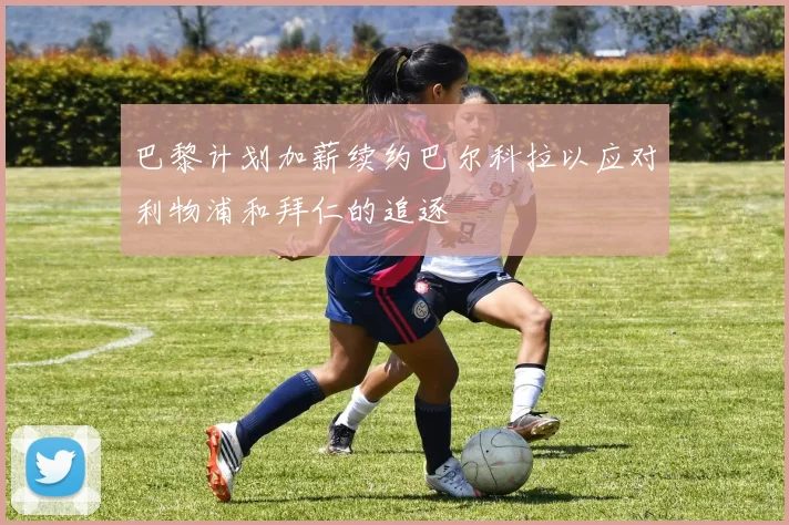 巴黎计划加薪续约巴尔科拉以应对利物浦和拜仁的追逐