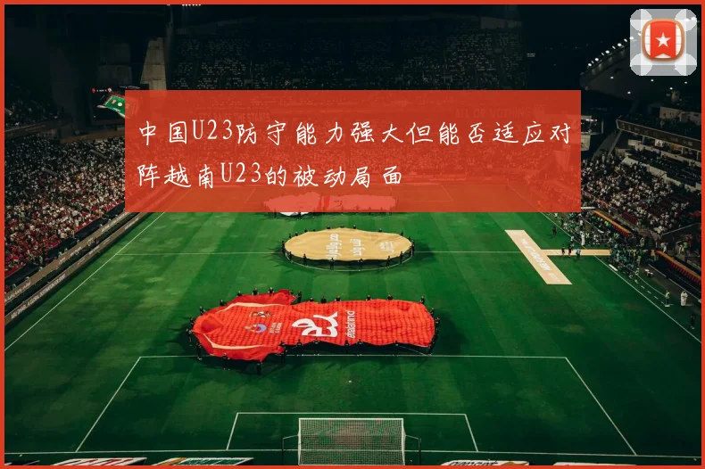 中国U23防守能力强大但能否适应对阵越南U23的被动局面