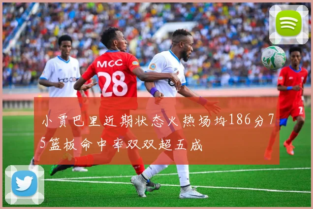 小贾巴里近期状态火热场均186分75篮板命中率双双超五成