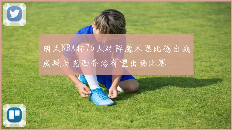 明天NBA杯76人对阵魔术恩比德出战成疑马克西乔治有望出场比赛